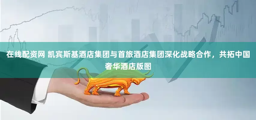 在线配资网 凯宾斯基酒店集团与首旅酒店集团深化战略合作，共拓中国奢华酒店版图
