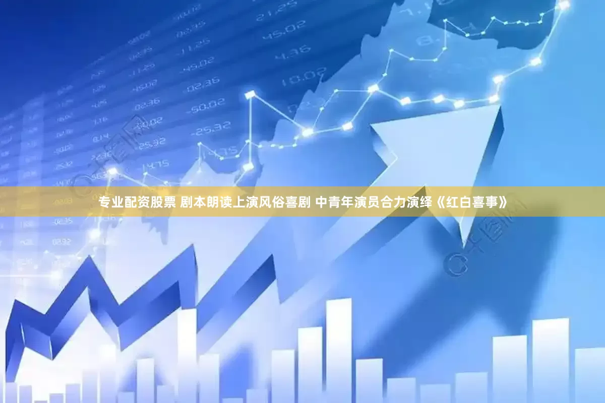 专业配资股票 剧本朗读上演风俗喜剧 中青年演员合力演绎《红白喜事》