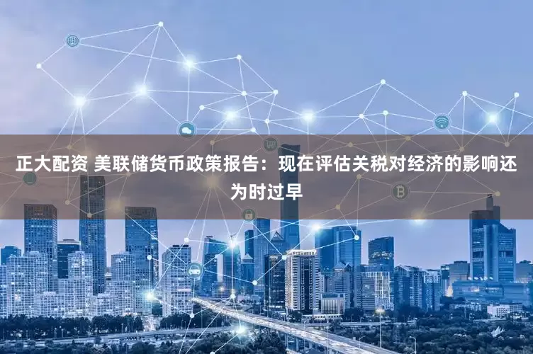 正大配资 美联储货币政策报告：现在评估关税对经济的影响还为时过早