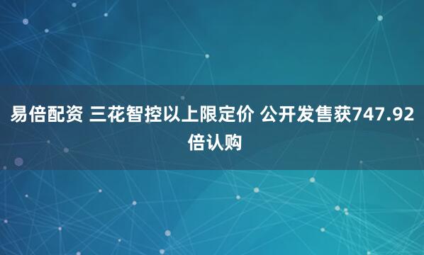 易倍配资 三花智控以上限定价 公开发售获747.92 倍认购
