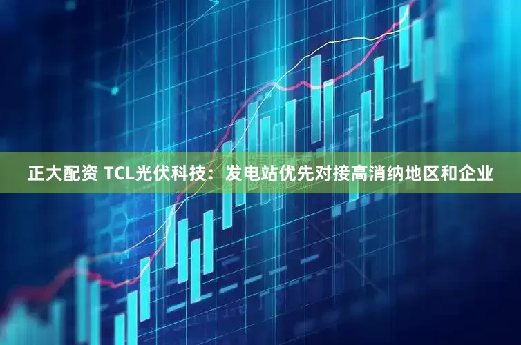 正大配资 TCL光伏科技：发电站优先对接高消纳地区和企业