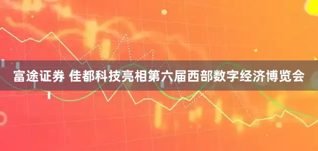 富途证券 佳都科技亮相第六届西部数字经济博览会