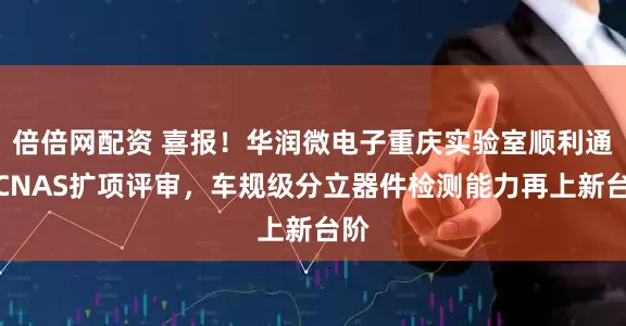 倍倍网配资 喜报！华润微电子重庆实验室顺利通过CNAS扩项评审，车规级分立器件检测能力再上新台阶