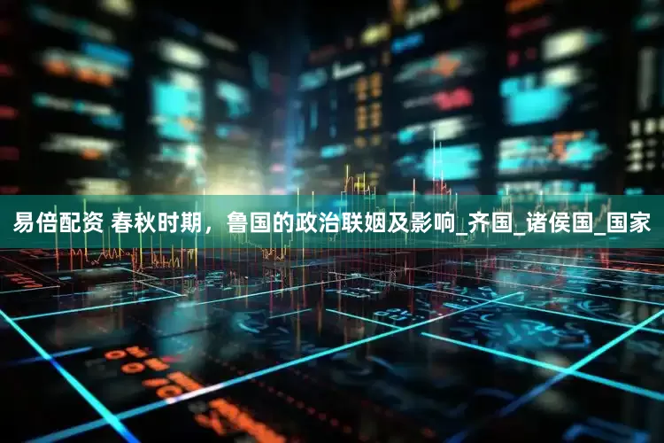 易倍配资 春秋时期，鲁国的政治联姻及影响_齐国_诸侯国_国家