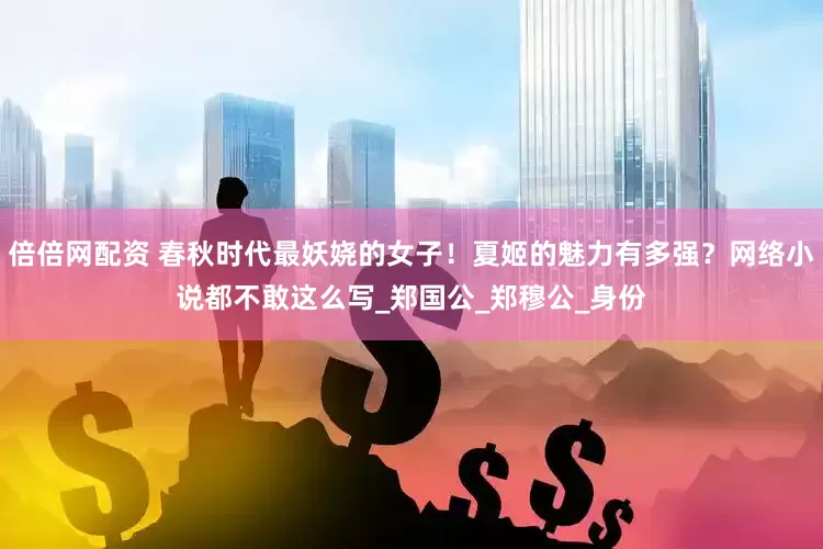 倍倍网配资 春秋时代最妖娆的女子！夏姬的魅力有多强？网络小说都不敢这么写_郑国公_郑穆公_身份