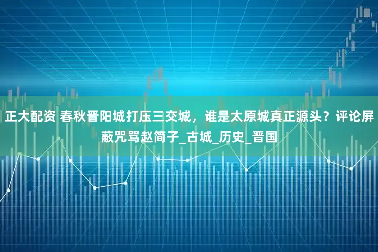正大配资 春秋晋阳城打压三交城，谁是太原城真正源头？评论屏蔽咒骂赵简子_古城_历史_晋国