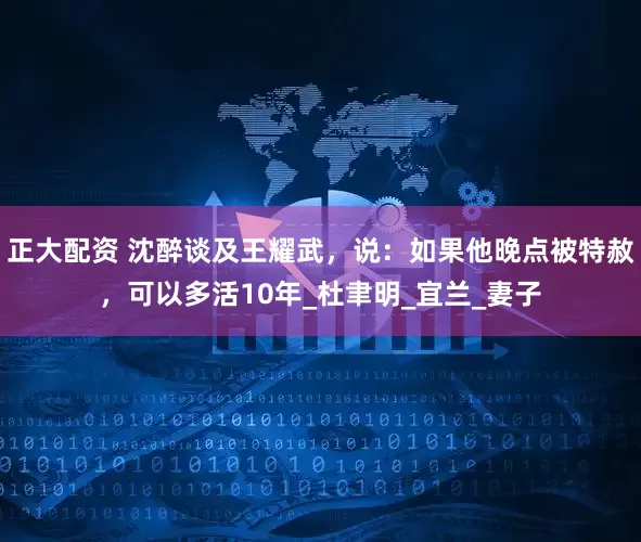正大配资 沈醉谈及王耀武，说：如果他晚点被特赦，可以多活10年_杜聿明_宜兰_妻子