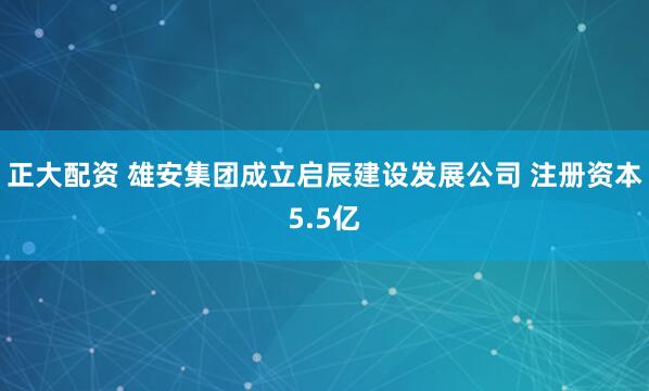 正大配资 雄安集团成立启辰建设发展公司 注册资本5.5亿