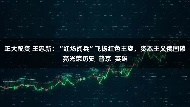 正大配资 王忠新：“红场阅兵”飞扬红色主旋，资本主义俄国擦亮光荣历史_普京_英雄