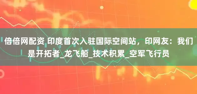 倍倍网配资 印度首次入驻国际空间站，印网友：我们是开拓者_龙飞船_技术积累_空军飞行员