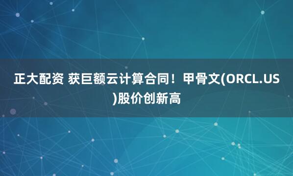 正大配资 获巨额云计算合同！甲骨文(ORCL.US)股价创新高