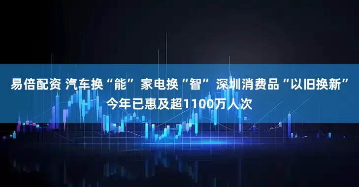 易倍配资 汽车换“能” 家电换“智” 深圳消费品“以旧换新”今年已惠及超1100万人次