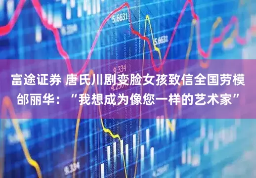 富途证券 唐氏川剧变脸女孩致信全国劳模邰丽华：“我想成为像您一样的艺术家”