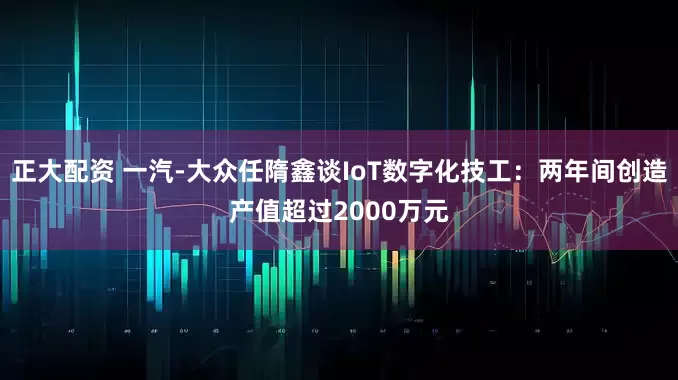 正大配资 一汽-大众任隋鑫谈IoT数字化技工：两年间创造产值超过2000万元