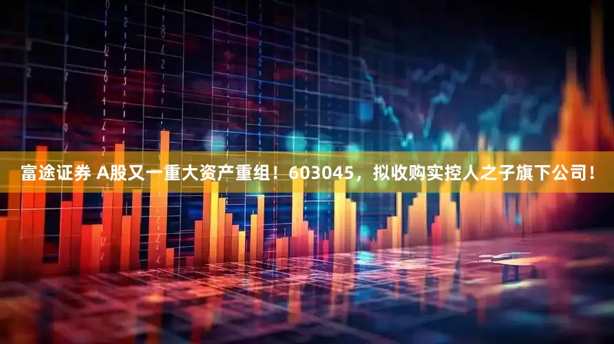 富途证券 A股又一重大资产重组！603045，拟收购实控人之子旗下公司！