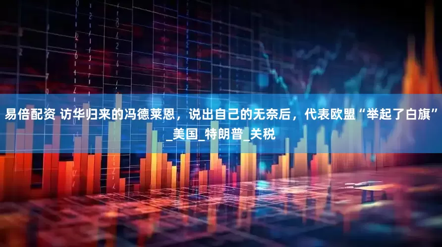 易倍配资 访华归来的冯德莱恩，说出自己的无奈后，代表欧盟“举起了白旗”_美国_特朗普_关税
