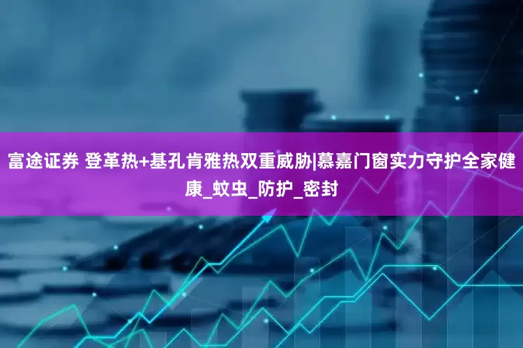 富途证券 登革热+基孔肯雅热双重威胁|慕嘉门窗实力守护全家健康_蚊虫_防护_密封