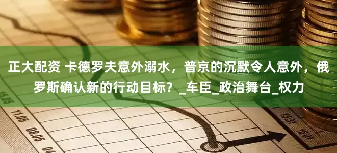 正大配资 卡德罗夫意外溺水，普京的沉默令人意外，俄罗斯确认新的行动目标？_车臣_政治舞台_权力