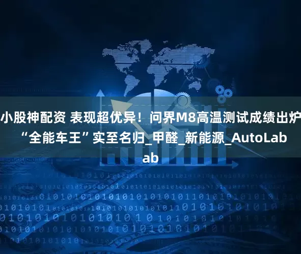 小股神配资 表现超优异！问界M8高温测试成绩出炉 “全能车王”实至名归_甲醛_新能源_AutoLab