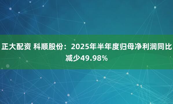 正大配资 科顺股份：2025年半年度归母净利润同比减少49.98%